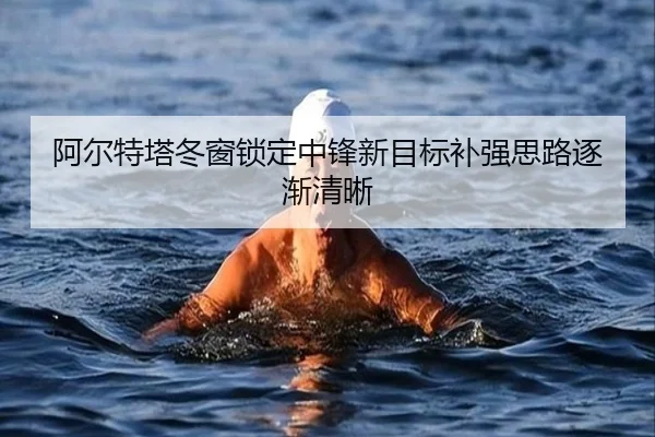 阿尔特塔冬窗锁定中锋新目标补强思路逐渐清晰